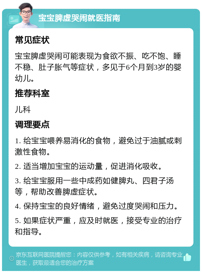 宝宝脾虚哭闹就医指南 常见症状 宝宝脾虚哭闹可能表现为食欲不振、吃不饱、睡不稳、肚子胀气等症状，多见于6个月到3岁的婴幼儿。 推荐科室 儿科 调理要点 1. 给宝宝喂养易消化的食物，避免过于油腻或刺激性食物。 2. 适当增加宝宝的运动量，促进消化吸收。 3. 给宝宝服用一些中成药如健脾丸、四君子汤等，帮助改善脾虚症状。 4. 保持宝宝的良好情绪，避免过度哭闹和压力。 5. 如果症状严重，应及时就医，接受专业的治疗和指导。