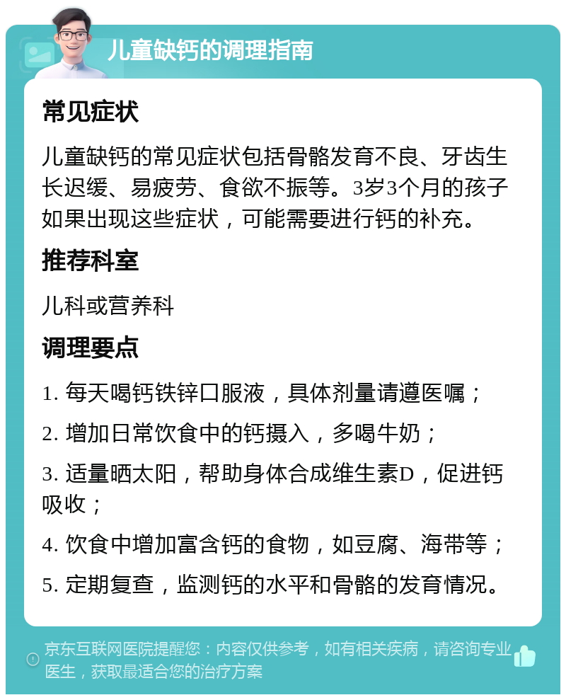 儿童缺钙的调理指南 常见症状 儿童缺钙的常见症状包括骨骼发育不良、牙齿生长迟缓、易疲劳、食欲不振等。3岁3个月的孩子如果出现这些症状，可能需要进行钙的补充。 推荐科室 儿科或营养科 调理要点 1. 每天喝钙铁锌口服液，具体剂量请遵医嘱； 2. 增加日常饮食中的钙摄入，多喝牛奶； 3. 适量晒太阳，帮助身体合成维生素D，促进钙吸收； 4. 饮食中增加富含钙的食物，如豆腐、海带等； 5. 定期复查，监测钙的水平和骨骼的发育情况。