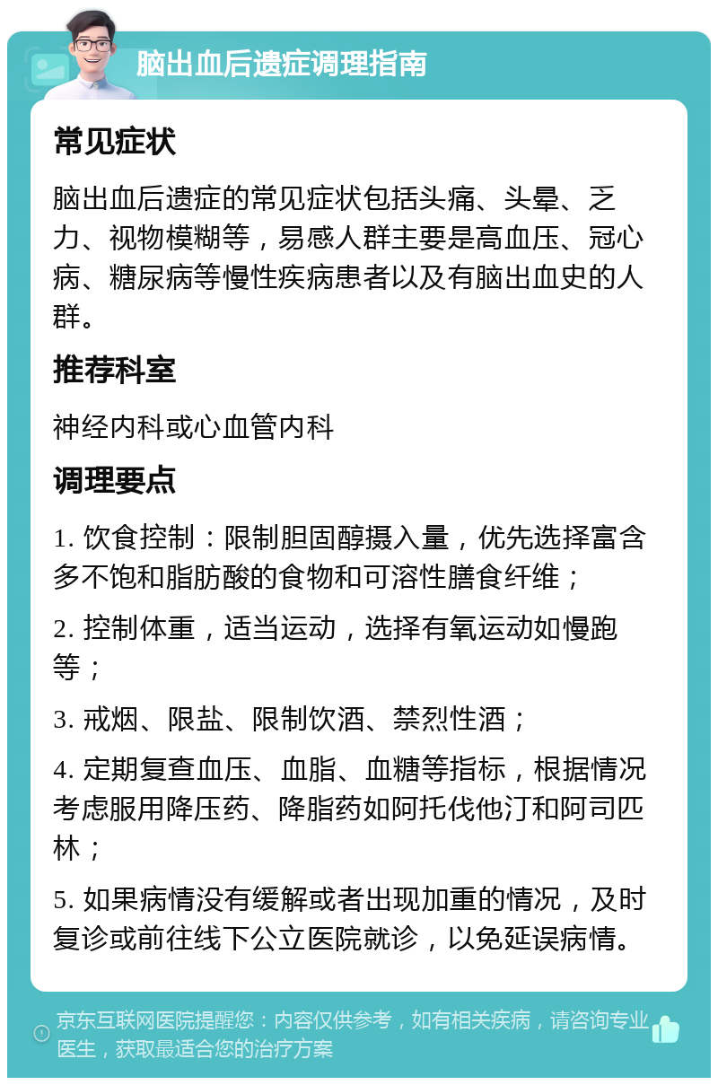 脑出血后遗症调理指南 常见症状 脑出血后遗症的常见症状包括头痛、头晕、乏力、视物模糊等，易感人群主要是高血压、冠心病、糖尿病等慢性疾病患者以及有脑出血史的人群。 推荐科室 神经内科或心血管内科 调理要点 1. 饮食控制：限制胆固醇摄入量，优先选择富含多不饱和脂肪酸的食物和可溶性膳食纤维； 2. 控制体重，适当运动，选择有氧运动如慢跑等； 3. 戒烟、限盐、限制饮酒、禁烈性酒； 4. 定期复查血压、血脂、血糖等指标，根据情况考虑服用降压药、降脂药如阿托伐他汀和阿司匹林； 5. 如果病情没有缓解或者出现加重的情况，及时复诊或前往线下公立医院就诊，以免延误病情。