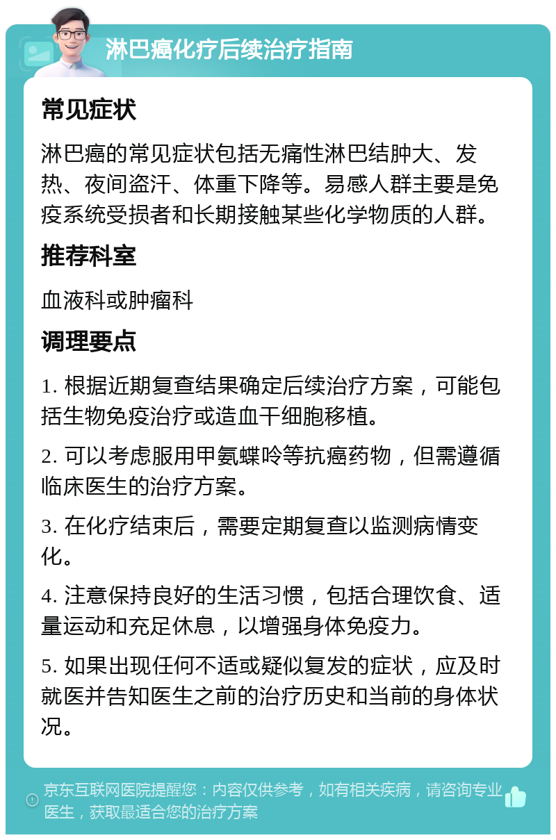 淋巴癌化疗后续治疗指南 常见症状 淋巴癌的常见症状包括无痛性淋巴结肿大、发热、夜间盗汗、体重下降等。易感人群主要是免疫系统受损者和长期接触某些化学物质的人群。 推荐科室 血液科或肿瘤科 调理要点 1. 根据近期复查结果确定后续治疗方案，可能包括生物免疫治疗或造血干细胞移植。 2. 可以考虑服用甲氨蝶呤等抗癌药物，但需遵循临床医生的治疗方案。 3. 在化疗结束后，需要定期复查以监测病情变化。 4. 注意保持良好的生活习惯，包括合理饮食、适量运动和充足休息，以增强身体免疫力。 5. 如果出现任何不适或疑似复发的症状，应及时就医并告知医生之前的治疗历史和当前的身体状况。