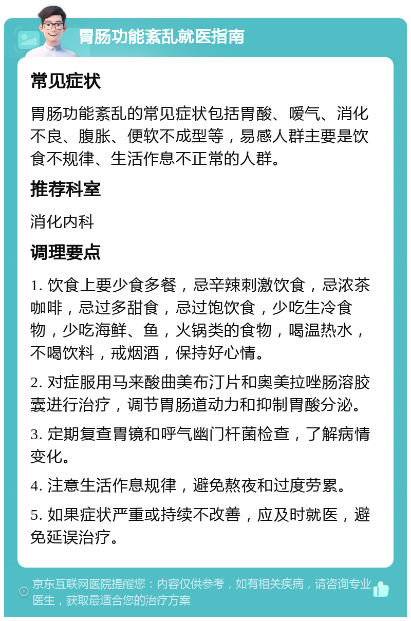 胃肠功能紊乱就医指南 常见症状 胃肠功能紊乱的常见症状包括胃酸、嗳气、消化不良、腹胀、便软不成型等，易感人群主要是饮食不规律、生活作息不正常的人群。 推荐科室 消化内科 调理要点 1. 饮食上要少食多餐，忌辛辣刺激饮食，忌浓茶咖啡，忌过多甜食，忌过饱饮食，少吃生冷食物，少吃海鲜、鱼，火锅类的食物，喝温热水，不喝饮料，戒烟酒，保持好心情。 2. 对症服用马来酸曲美布汀片和奥美拉唑肠溶胶囊进行治疗，调节胃肠道动力和抑制胃酸分泌。 3. 定期复查胃镜和呼气幽门杆菌检查，了解病情变化。 4. 注意生活作息规律，避免熬夜和过度劳累。 5. 如果症状严重或持续不改善，应及时就医，避免延误治疗。