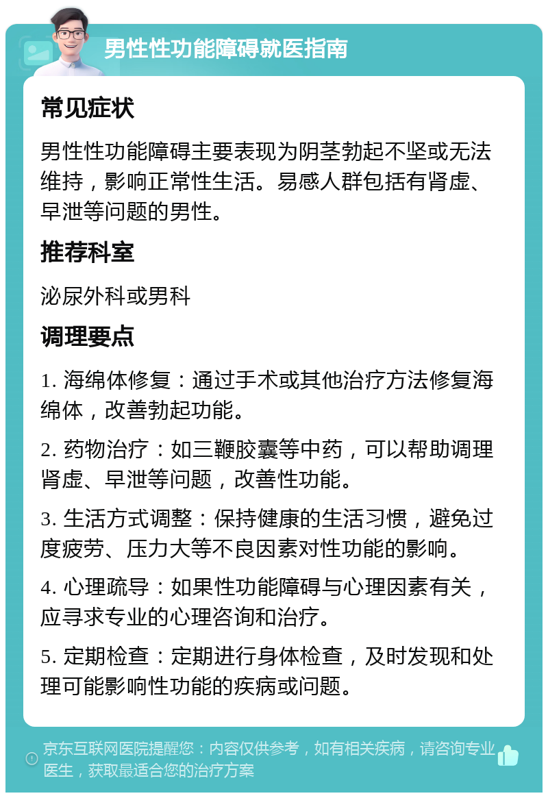 男性性功能障碍就医指南 常见症状 男性性功能障碍主要表现为阴茎勃起不坚或无法维持，影响正常性生活。易感人群包括有肾虚、早泄等问题的男性。 推荐科室 泌尿外科或男科 调理要点 1. 海绵体修复：通过手术或其他治疗方法修复海绵体，改善勃起功能。 2. 药物治疗：如三鞭胶囊等中药，可以帮助调理肾虚、早泄等问题，改善性功能。 3. 生活方式调整：保持健康的生活习惯，避免过度疲劳、压力大等不良因素对性功能的影响。 4. 心理疏导：如果性功能障碍与心理因素有关，应寻求专业的心理咨询和治疗。 5. 定期检查：定期进行身体检查，及时发现和处理可能影响性功能的疾病或问题。