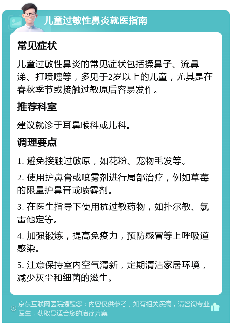 儿童过敏性鼻炎就医指南 常见症状 儿童过敏性鼻炎的常见症状包括揉鼻子、流鼻涕、打喷嚏等，多见于2岁以上的儿童，尤其是在春秋季节或接触过敏原后容易发作。 推荐科室 建议就诊于耳鼻喉科或儿科。 调理要点 1. 避免接触过敏原，如花粉、宠物毛发等。 2. 使用护鼻膏或喷雾剂进行局部治疗，例如草莓的限量护鼻膏或喷雾剂。 3. 在医生指导下使用抗过敏药物，如扑尔敏、氯雷他定等。 4. 加强锻炼，提高免疫力，预防感冒等上呼吸道感染。 5. 注意保持室内空气清新，定期清洁家居环境，减少灰尘和细菌的滋生。