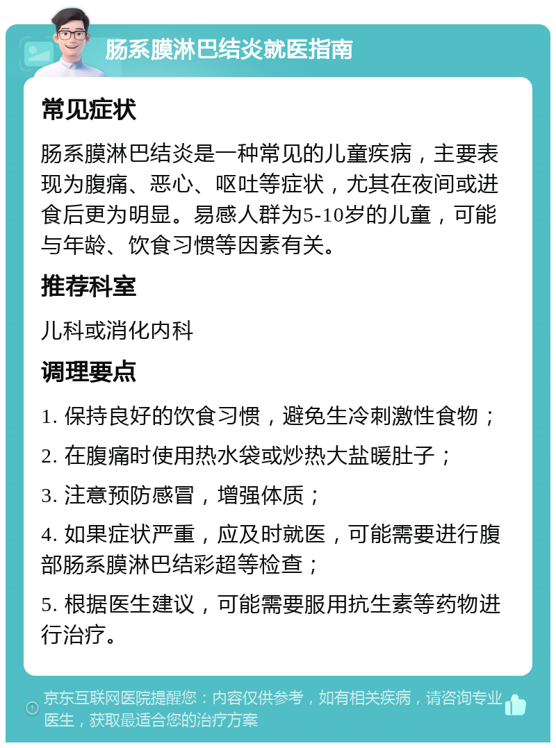 肠系膜淋巴结炎就医指南 常见症状 肠系膜淋巴结炎是一种常见的儿童疾病，主要表现为腹痛、恶心、呕吐等症状，尤其在夜间或进食后更为明显。易感人群为5-10岁的儿童，可能与年龄、饮食习惯等因素有关。 推荐科室 儿科或消化内科 调理要点 1. 保持良好的饮食习惯，避免生冷刺激性食物； 2. 在腹痛时使用热水袋或炒热大盐暖肚子； 3. 注意预防感冒，增强体质； 4. 如果症状严重，应及时就医，可能需要进行腹部肠系膜淋巴结彩超等检查； 5. 根据医生建议，可能需要服用抗生素等药物进行治疗。