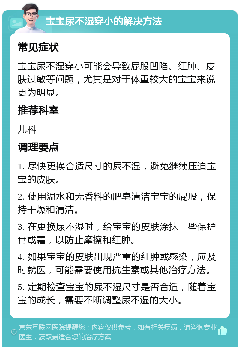 宝宝尿不湿穿小的解决方法 常见症状 宝宝尿不湿穿小可能会导致屁股凹陷、红肿、皮肤过敏等问题，尤其是对于体重较大的宝宝来说更为明显。 推荐科室 儿科 调理要点 1. 尽快更换合适尺寸的尿不湿，避免继续压迫宝宝的皮肤。 2. 使用温水和无香料的肥皂清洁宝宝的屁股，保持干燥和清洁。 3. 在更换尿不湿时，给宝宝的皮肤涂抹一些保护膏或霜，以防止摩擦和红肿。 4. 如果宝宝的皮肤出现严重的红肿或感染，应及时就医，可能需要使用抗生素或其他治疗方法。 5. 定期检查宝宝的尿不湿尺寸是否合适，随着宝宝的成长，需要不断调整尿不湿的大小。