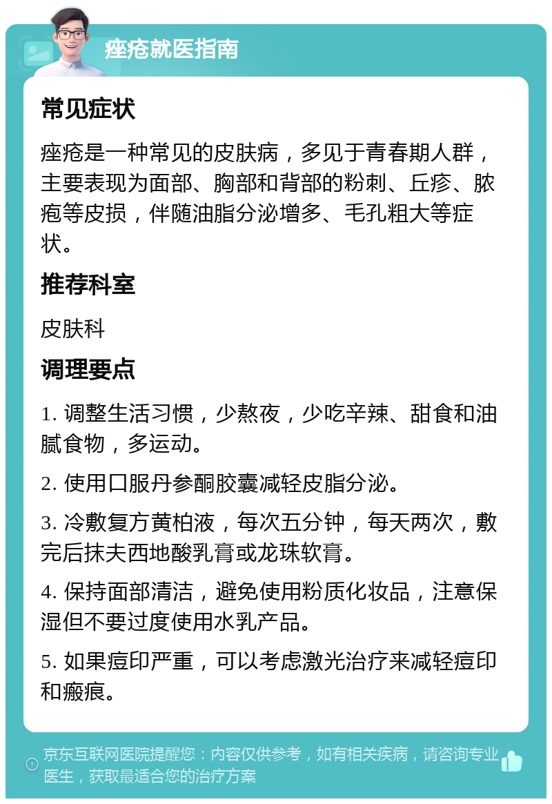 痤疮就医指南 常见症状 痤疮是一种常见的皮肤病，多见于青春期人群，主要表现为面部、胸部和背部的粉刺、丘疹、脓疱等皮损，伴随油脂分泌增多、毛孔粗大等症状。 推荐科室 皮肤科 调理要点 1. 调整生活习惯，少熬夜，少吃辛辣、甜食和油腻食物，多运动。 2. 使用口服丹参酮胶囊减轻皮脂分泌。 3. 冷敷复方黄柏液，每次五分钟，每天两次，敷完后抹夫西地酸乳膏或龙珠软膏。 4. 保持面部清洁，避免使用粉质化妆品，注意保湿但不要过度使用水乳产品。 5. 如果痘印严重，可以考虑激光治疗来减轻痘印和瘢痕。