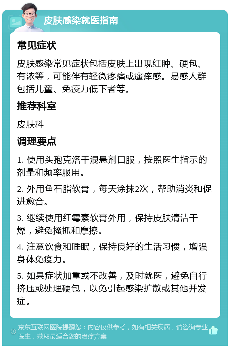 皮肤感染就医指南 常见症状 皮肤感染常见症状包括皮肤上出现红肿、硬包、有浓等，可能伴有轻微疼痛或瘙痒感。易感人群包括儿童、免疫力低下者等。 推荐科室 皮肤科 调理要点 1. 使用头孢克洛干混悬剂口服，按照医生指示的剂量和频率服用。 2. 外用鱼石脂软膏，每天涂抹2次，帮助消炎和促进愈合。 3. 继续使用红霉素软膏外用，保持皮肤清洁干燥，避免搔抓和摩擦。 4. 注意饮食和睡眠，保持良好的生活习惯，增强身体免疫力。 5. 如果症状加重或不改善，及时就医，避免自行挤压或处理硬包，以免引起感染扩散或其他并发症。