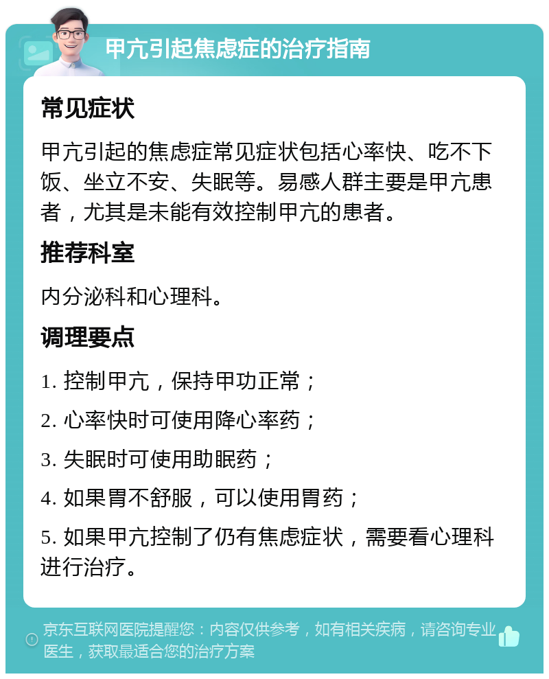 甲亢引起焦虑症的治疗指南 常见症状 甲亢引起的焦虑症常见症状包括心率快、吃不下饭、坐立不安、失眠等。易感人群主要是甲亢患者，尤其是未能有效控制甲亢的患者。 推荐科室 内分泌科和心理科。 调理要点 1. 控制甲亢，保持甲功正常； 2. 心率快时可使用降心率药； 3. 失眠时可使用助眠药； 4. 如果胃不舒服，可以使用胃药； 5. 如果甲亢控制了仍有焦虑症状，需要看心理科进行治疗。