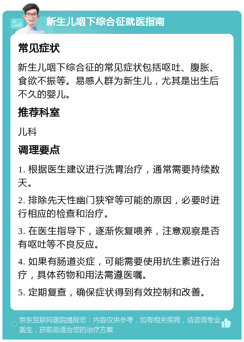 新生儿咽下综合征就医指南 常见症状 新生儿咽下综合征的常见症状包括呕吐、腹胀、食欲不振等。易感人群为新生儿，尤其是出生后不久的婴儿。 推荐科室 儿科 调理要点 1. 根据医生建议进行洗胃治疗，通常需要持续数天。 2. 排除先天性幽门狭窄等可能的原因，必要时进行相应的检查和治疗。 3. 在医生指导下，逐渐恢复喂养，注意观察是否有呕吐等不良反应。 4. 如果有肠道炎症，可能需要使用抗生素进行治疗，具体药物和用法需遵医嘱。 5. 定期复查，确保症状得到有效控制和改善。