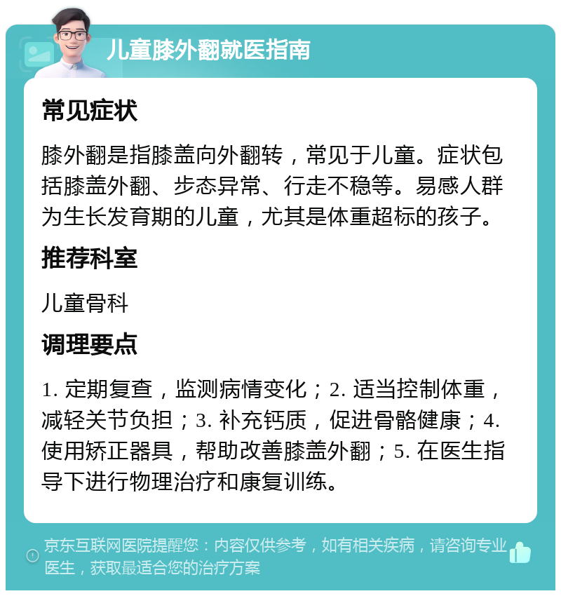 儿童膝外翻就医指南 常见症状 膝外翻是指膝盖向外翻转，常见于儿童。症状包括膝盖外翻、步态异常、行走不稳等。易感人群为生长发育期的儿童，尤其是体重超标的孩子。 推荐科室 儿童骨科 调理要点 1. 定期复查，监测病情变化；2. 适当控制体重，减轻关节负担；3. 补充钙质，促进骨骼健康；4. 使用矫正器具，帮助改善膝盖外翻；5. 在医生指导下进行物理治疗和康复训练。