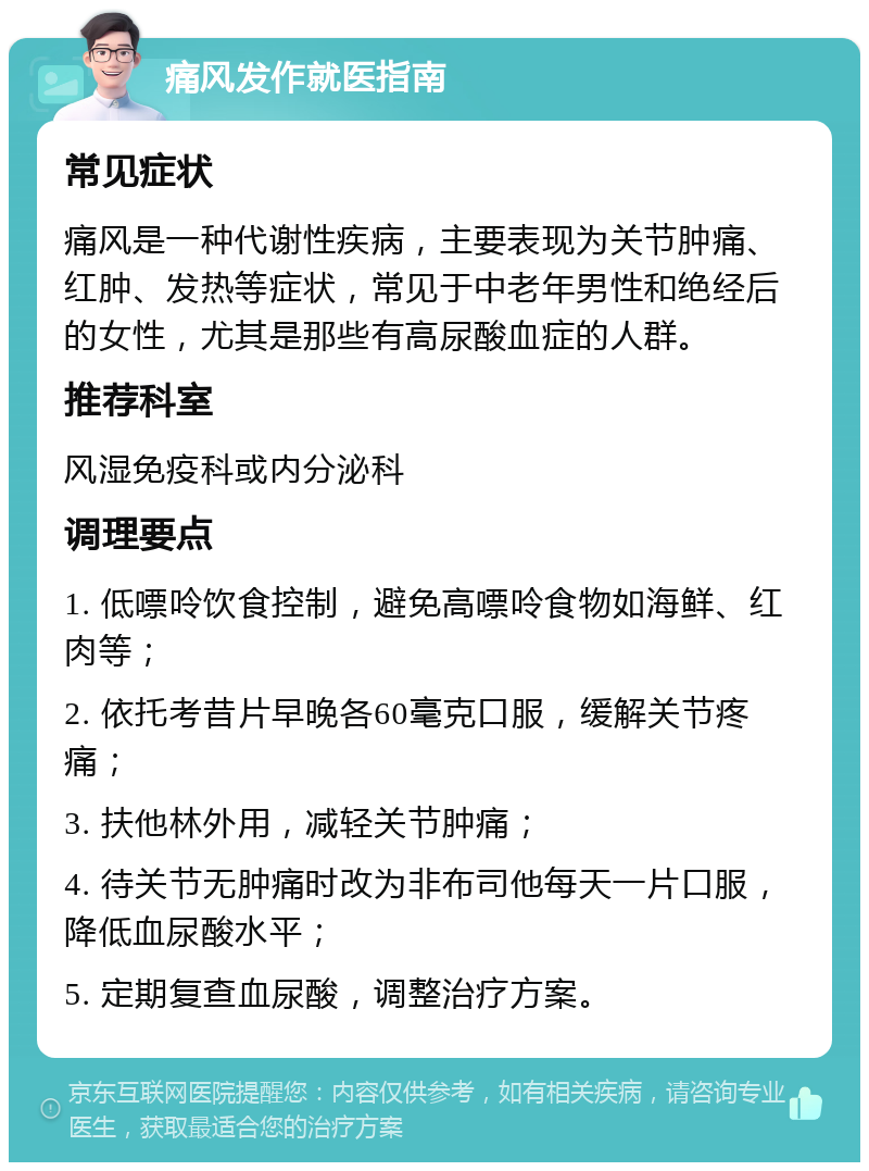 痛风发作就医指南 常见症状 痛风是一种代谢性疾病，主要表现为关节肿痛、红肿、发热等症状，常见于中老年男性和绝经后的女性，尤其是那些有高尿酸血症的人群。 推荐科室 风湿免疫科或内分泌科 调理要点 1. 低嘌呤饮食控制，避免高嘌呤食物如海鲜、红肉等； 2. 依托考昔片早晚各60毫克口服，缓解关节疼痛； 3. 扶他林外用，减轻关节肿痛； 4. 待关节无肿痛时改为非布司他每天一片口服，降低血尿酸水平； 5. 定期复查血尿酸，调整治疗方案。