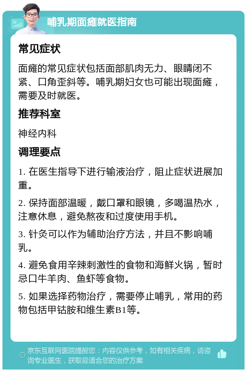 哺乳期面瘫就医指南 常见症状 面瘫的常见症状包括面部肌肉无力、眼睛闭不紧、口角歪斜等。哺乳期妇女也可能出现面瘫，需要及时就医。 推荐科室 神经内科 调理要点 1. 在医生指导下进行输液治疗，阻止症状进展加重。 2. 保持面部温暖，戴口罩和眼镜，多喝温热水，注意休息，避免熬夜和过度使用手机。 3. 针灸可以作为辅助治疗方法，并且不影响哺乳。 4. 避免食用辛辣刺激性的食物和海鲜火锅，暂时忌口牛羊肉、鱼虾等食物。 5. 如果选择药物治疗，需要停止哺乳，常用的药物包括甲钴胺和维生素B1等。