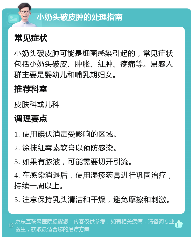 小奶头破皮肿的处理指南 常见症状 小奶头破皮肿可能是细菌感染引起的，常见症状包括小奶头破皮、肿胀、红肿、疼痛等。易感人群主要是婴幼儿和哺乳期妇女。 推荐科室 皮肤科或儿科 调理要点 1. 使用碘伏消毒受影响的区域。 2. 涂抹红霉素软膏以预防感染。 3. 如果有脓液，可能需要切开引流。 4. 在感染消退后，使用湿疹药膏进行巩固治疗，持续一周以上。 5. 注意保持乳头清洁和干燥，避免摩擦和刺激。