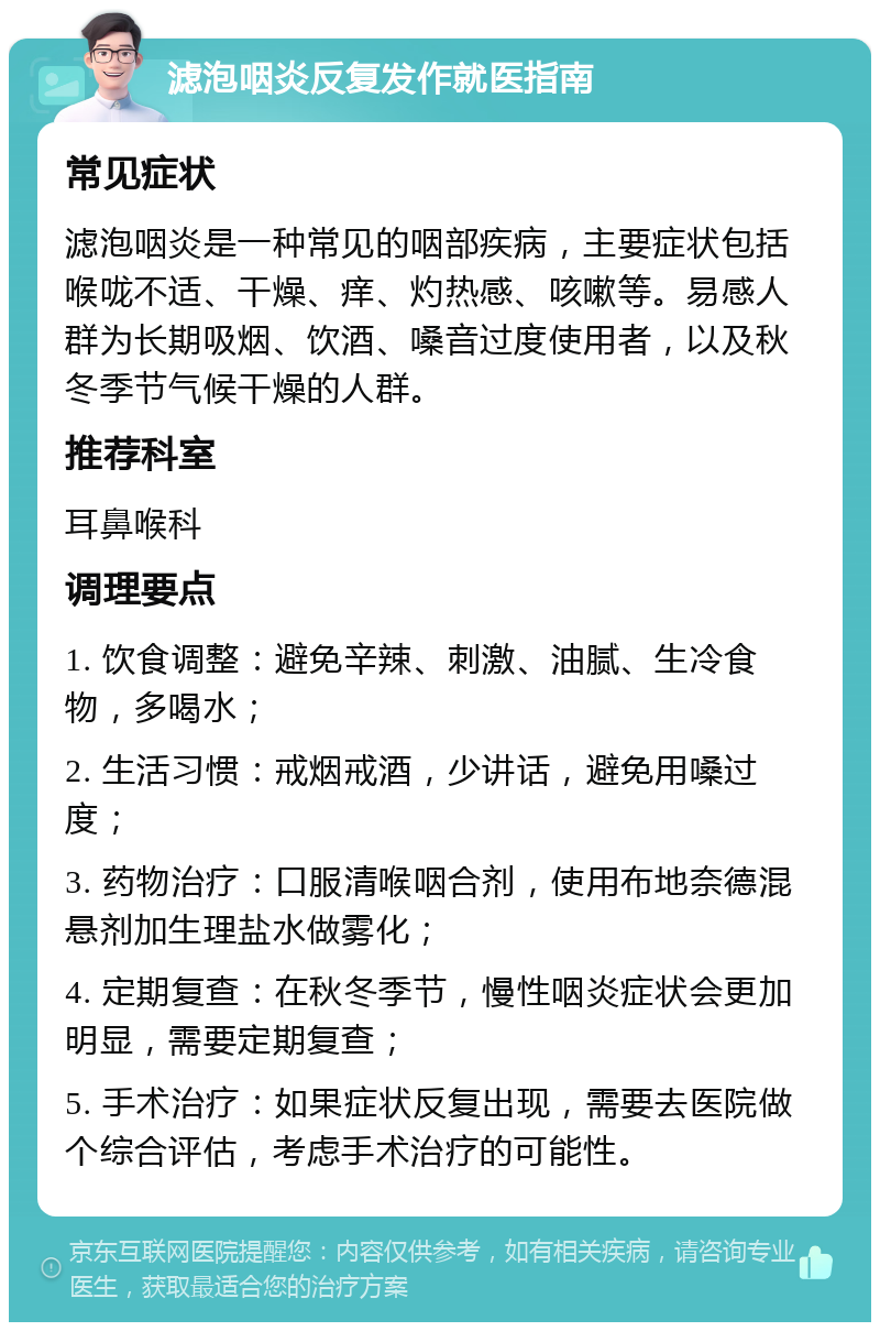 滤泡咽炎反复发作就医指南 常见症状 滤泡咽炎是一种常见的咽部疾病，主要症状包括喉咙不适、干燥、痒、灼热感、咳嗽等。易感人群为长期吸烟、饮酒、嗓音过度使用者，以及秋冬季节气候干燥的人群。 推荐科室 耳鼻喉科 调理要点 1. 饮食调整：避免辛辣、刺激、油腻、生冷食物，多喝水； 2. 生活习惯：戒烟戒酒，少讲话，避免用嗓过度； 3. 药物治疗：口服清喉咽合剂，使用布地奈德混悬剂加生理盐水做雾化； 4. 定期复查：在秋冬季节，慢性咽炎症状会更加明显，需要定期复查； 5. 手术治疗：如果症状反复出现，需要去医院做个综合评估，考虑手术治疗的可能性。