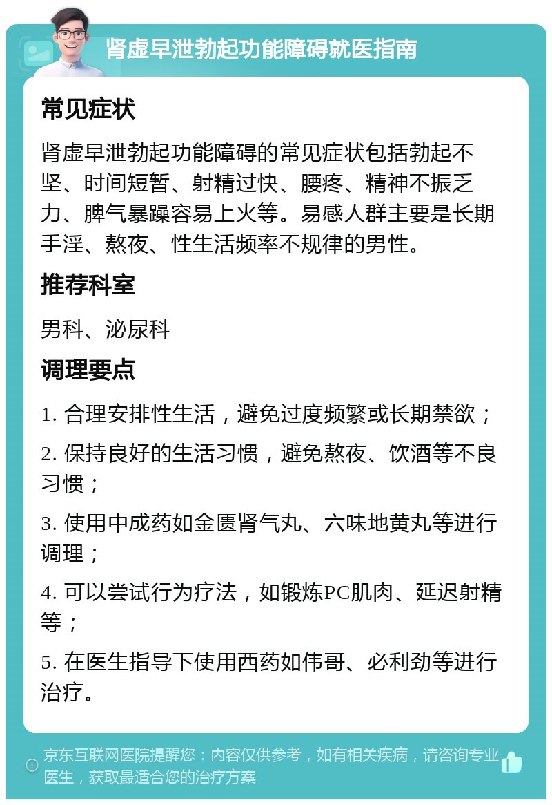 肾虚早泄勃起功能障碍就医指南 常见症状 肾虚早泄勃起功能障碍的常见症状包括勃起不坚、时间短暂、射精过快、腰疼、精神不振乏力、脾气暴躁容易上火等。易感人群主要是长期手淫、熬夜、性生活频率不规律的男性。 推荐科室 男科、泌尿科 调理要点 1. 合理安排性生活，避免过度频繁或长期禁欲； 2. 保持良好的生活习惯，避免熬夜、饮酒等不良习惯； 3. 使用中成药如金匮肾气丸、六味地黄丸等进行调理； 4. 可以尝试行为疗法，如锻炼PC肌肉、延迟射精等； 5. 在医生指导下使用西药如伟哥、必利劲等进行治疗。