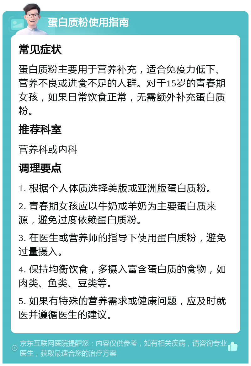 蛋白质粉使用指南 常见症状 蛋白质粉主要用于营养补充，适合免疫力低下、营养不良或进食不足的人群。对于15岁的青春期女孩，如果日常饮食正常，无需额外补充蛋白质粉。 推荐科室 营养科或内科 调理要点 1. 根据个人体质选择美版或亚洲版蛋白质粉。 2. 青春期女孩应以牛奶或羊奶为主要蛋白质来源，避免过度依赖蛋白质粉。 3. 在医生或营养师的指导下使用蛋白质粉，避免过量摄入。 4. 保持均衡饮食，多摄入富含蛋白质的食物，如肉类、鱼类、豆类等。 5. 如果有特殊的营养需求或健康问题，应及时就医并遵循医生的建议。