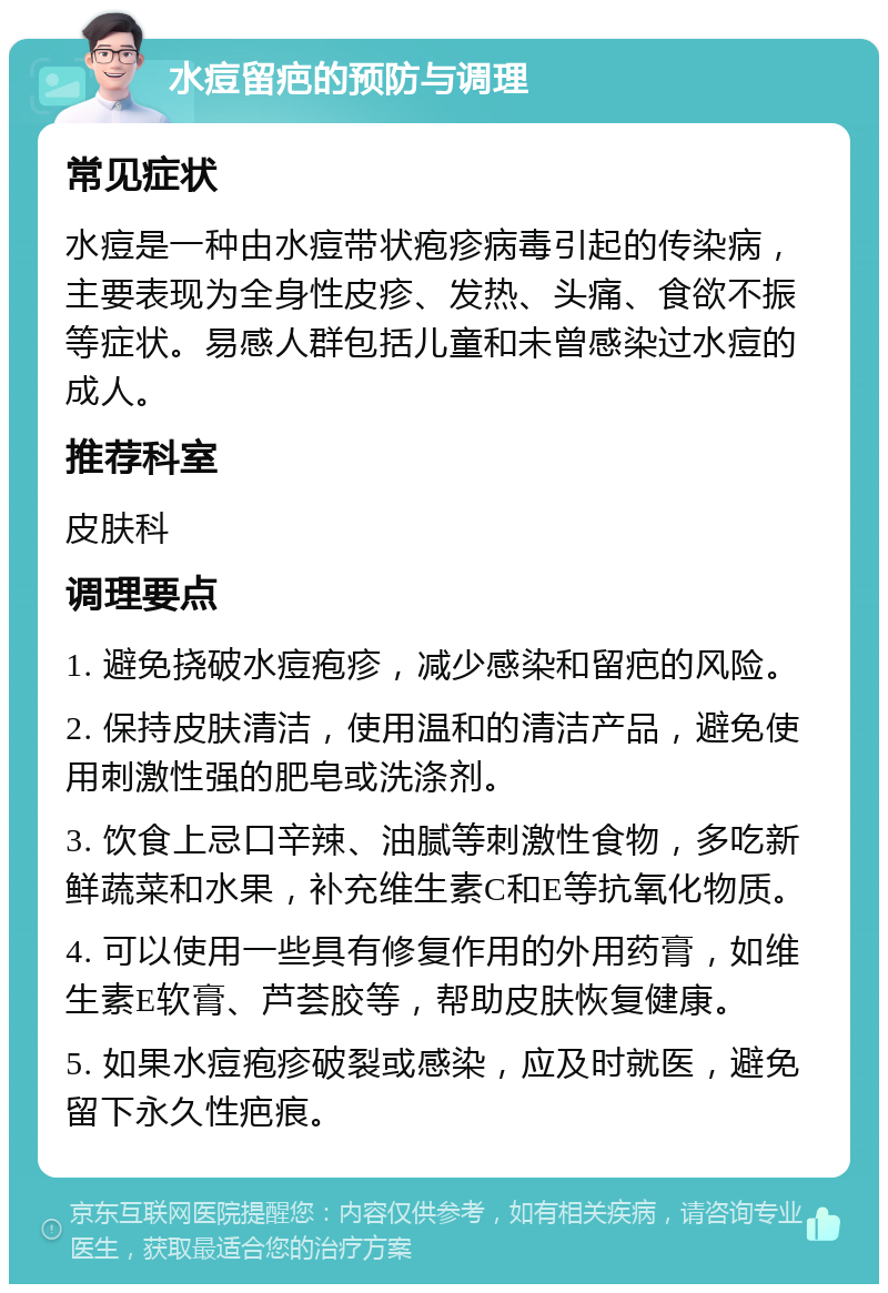 水痘留疤的预防与调理 常见症状 水痘是一种由水痘带状疱疹病毒引起的传染病，主要表现为全身性皮疹、发热、头痛、食欲不振等症状。易感人群包括儿童和未曾感染过水痘的成人。 推荐科室 皮肤科 调理要点 1. 避免挠破水痘疱疹，减少感染和留疤的风险。 2. 保持皮肤清洁，使用温和的清洁产品，避免使用刺激性强的肥皂或洗涤剂。 3. 饮食上忌口辛辣、油腻等刺激性食物，多吃新鲜蔬菜和水果，补充维生素C和E等抗氧化物质。 4. 可以使用一些具有修复作用的外用药膏，如维生素E软膏、芦荟胶等，帮助皮肤恢复健康。 5. 如果水痘疱疹破裂或感染，应及时就医，避免留下永久性疤痕。