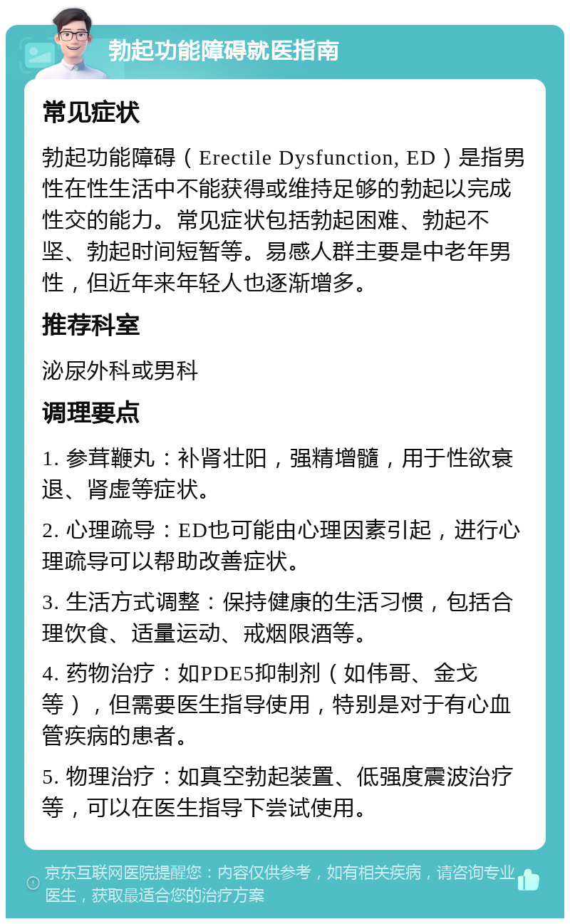 勃起功能障碍就医指南 常见症状 勃起功能障碍（Erectile Dysfunction, ED）是指男性在性生活中不能获得或维持足够的勃起以完成性交的能力。常见症状包括勃起困难、勃起不坚、勃起时间短暂等。易感人群主要是中老年男性，但近年来年轻人也逐渐增多。 推荐科室 泌尿外科或男科 调理要点 1. 参茸鞭丸：补肾壮阳，强精增髓，用于性欲衰退、肾虚等症状。 2. 心理疏导：ED也可能由心理因素引起，进行心理疏导可以帮助改善症状。 3. 生活方式调整：保持健康的生活习惯，包括合理饮食、适量运动、戒烟限酒等。 4. 药物治疗：如PDE5抑制剂（如伟哥、金戈等），但需要医生指导使用，特别是对于有心血管疾病的患者。 5. 物理治疗：如真空勃起装置、低强度震波治疗等，可以在医生指导下尝试使用。