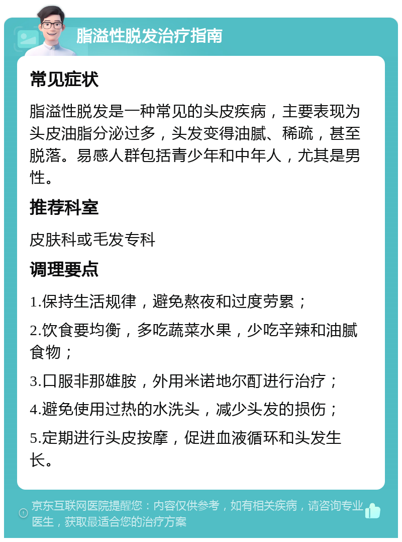 脂溢性脱发治疗指南 常见症状 脂溢性脱发是一种常见的头皮疾病，主要表现为头皮油脂分泌过多，头发变得油腻、稀疏，甚至脱落。易感人群包括青少年和中年人，尤其是男性。 推荐科室 皮肤科或毛发专科 调理要点 1.保持生活规律，避免熬夜和过度劳累； 2.饮食要均衡，多吃蔬菜水果，少吃辛辣和油腻食物； 3.口服非那雄胺，外用米诺地尔酊进行治疗； 4.避免使用过热的水洗头，减少头发的损伤； 5.定期进行头皮按摩，促进血液循环和头发生长。