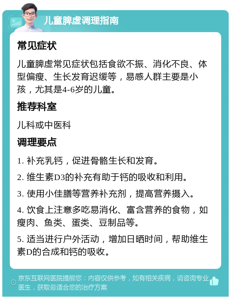 儿童脾虚调理指南 常见症状 儿童脾虚常见症状包括食欲不振、消化不良、体型偏瘦、生长发育迟缓等，易感人群主要是小孩，尤其是4-6岁的儿童。 推荐科室 儿科或中医科 调理要点 1. 补充乳钙，促进骨骼生长和发育。 2. 维生素D3的补充有助于钙的吸收和利用。 3. 使用小佳膳等营养补充剂，提高营养摄入。 4. 饮食上注意多吃易消化、富含营养的食物，如瘦肉、鱼类、蛋类、豆制品等。 5. 适当进行户外活动，增加日晒时间，帮助维生素D的合成和钙的吸收。