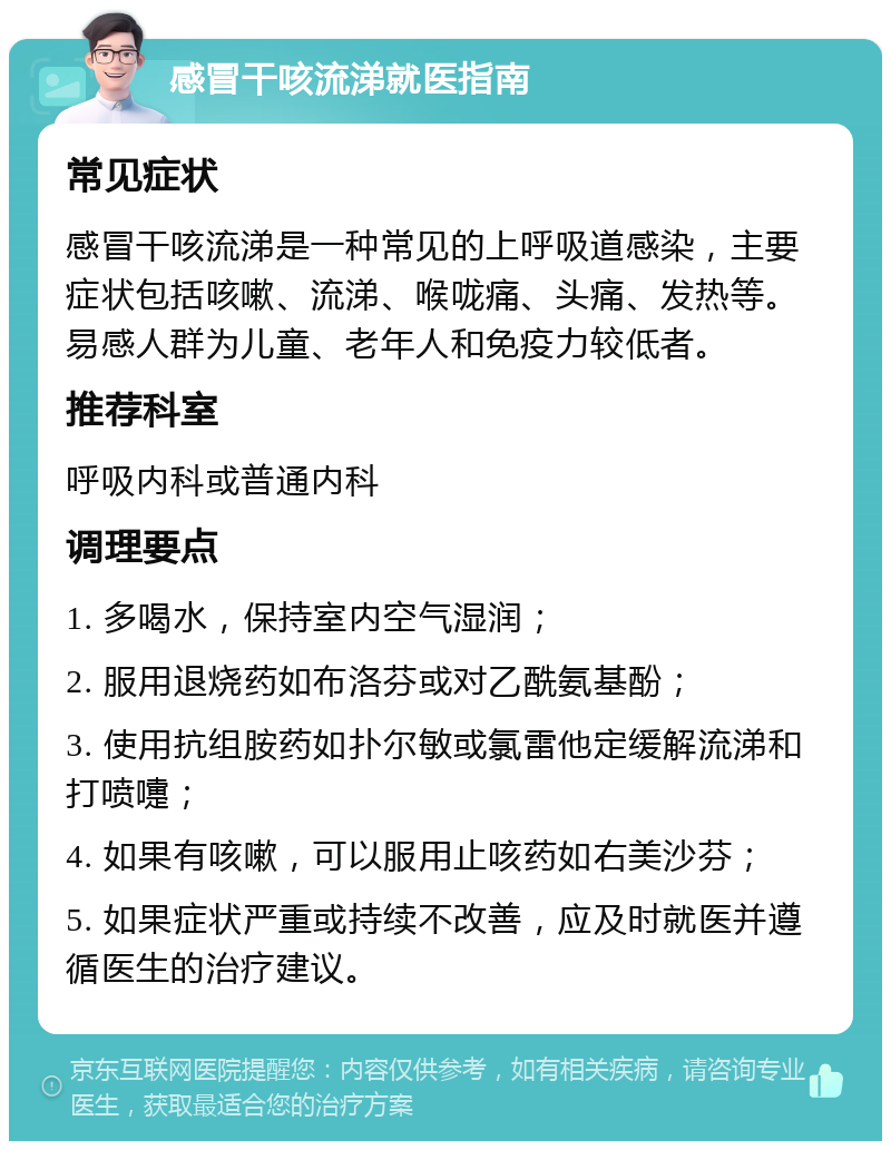 感冒干咳流涕就医指南 常见症状 感冒干咳流涕是一种常见的上呼吸道感染，主要症状包括咳嗽、流涕、喉咙痛、头痛、发热等。易感人群为儿童、老年人和免疫力较低者。 推荐科室 呼吸内科或普通内科 调理要点 1. 多喝水，保持室内空气湿润； 2. 服用退烧药如布洛芬或对乙酰氨基酚； 3. 使用抗组胺药如扑尔敏或氯雷他定缓解流涕和打喷嚏； 4. 如果有咳嗽，可以服用止咳药如右美沙芬； 5. 如果症状严重或持续不改善，应及时就医并遵循医生的治疗建议。