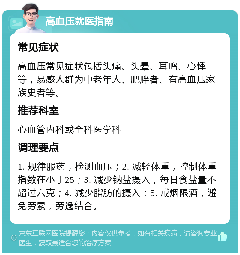 高血压就医指南 常见症状 高血压常见症状包括头痛、头晕、耳鸣、心悸等，易感人群为中老年人、肥胖者、有高血压家族史者等。 推荐科室 心血管内科或全科医学科 调理要点 1. 规律服药，检测血压；2. 减轻体重，控制体重指数在小于25；3. 减少钠盐摄入，每日食盐量不超过六克；4. 减少脂肪的摄入；5. 戒烟限酒，避免劳累，劳逸结合。