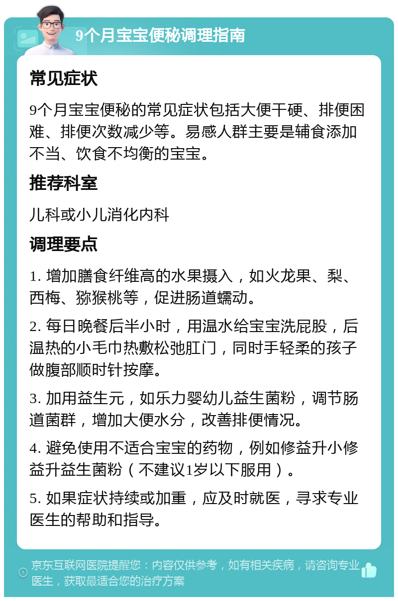 9个月宝宝便秘调理指南 常见症状 9个月宝宝便秘的常见症状包括大便干硬、排便困难、排便次数减少等。易感人群主要是辅食添加不当、饮食不均衡的宝宝。 推荐科室 儿科或小儿消化内科 调理要点 1. 增加膳食纤维高的水果摄入，如火龙果、梨、西梅、猕猴桃等，促进肠道蠕动。 2. 每日晚餐后半小时，用温水给宝宝洗屁股，后温热的小毛巾热敷松弛肛门，同时手轻柔的孩子做腹部顺时针按摩。 3. 加用益生元，如乐力婴幼儿益生菌粉，调节肠道菌群，增加大便水分，改善排便情况。 4. 避免使用不适合宝宝的药物，例如修益升小修益升益生菌粉（不建议1岁以下服用）。 5. 如果症状持续或加重，应及时就医，寻求专业医生的帮助和指导。