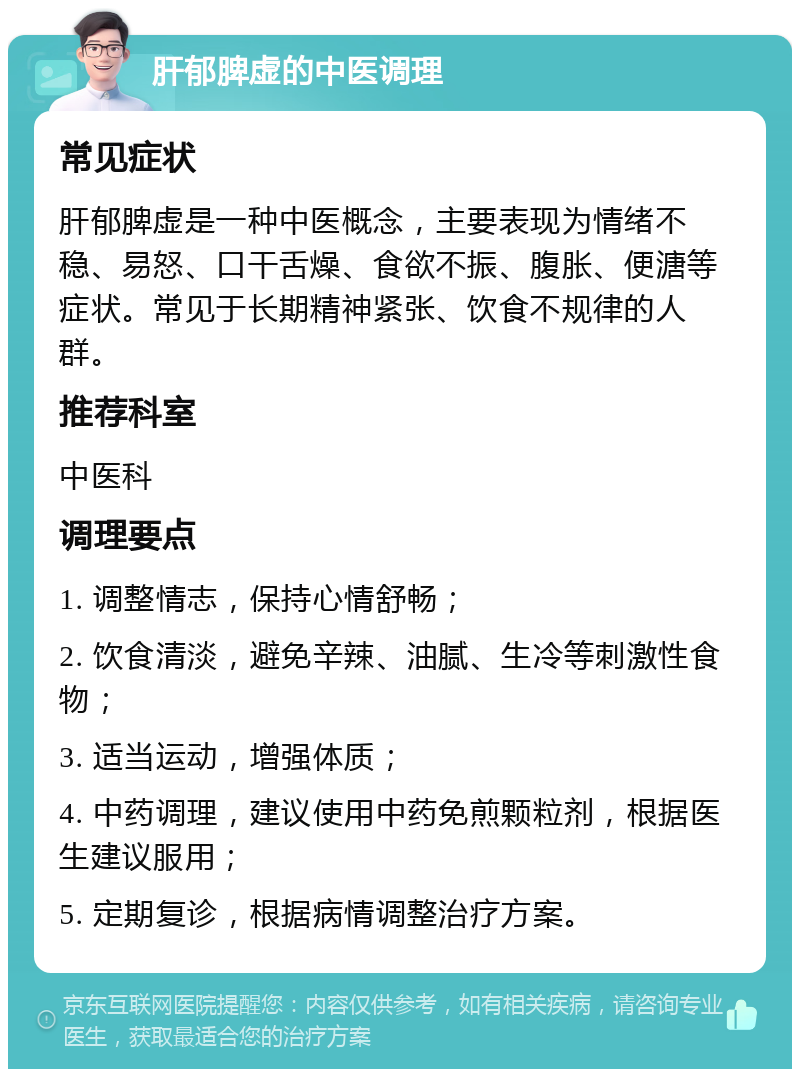 肝郁脾虚的中医调理 常见症状 肝郁脾虚是一种中医概念，主要表现为情绪不稳、易怒、口干舌燥、食欲不振、腹胀、便溏等症状。常见于长期精神紧张、饮食不规律的人群。 推荐科室 中医科 调理要点 1. 调整情志，保持心情舒畅； 2. 饮食清淡，避免辛辣、油腻、生冷等刺激性食物； 3. 适当运动，增强体质； 4. 中药调理，建议使用中药免煎颗粒剂，根据医生建议服用； 5. 定期复诊，根据病情调整治疗方案。