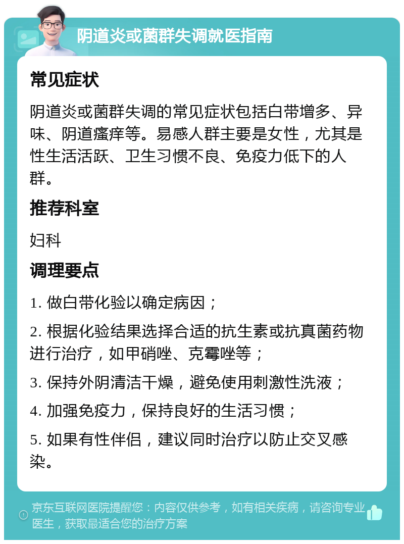 阴道炎或菌群失调就医指南 常见症状 阴道炎或菌群失调的常见症状包括白带增多、异味、阴道瘙痒等。易感人群主要是女性，尤其是性生活活跃、卫生习惯不良、免疫力低下的人群。 推荐科室 妇科 调理要点 1. 做白带化验以确定病因； 2. 根据化验结果选择合适的抗生素或抗真菌药物进行治疗，如甲硝唑、克霉唑等； 3. 保持外阴清洁干燥，避免使用刺激性洗液； 4. 加强免疫力，保持良好的生活习惯； 5. 如果有性伴侣，建议同时治疗以防止交叉感染。