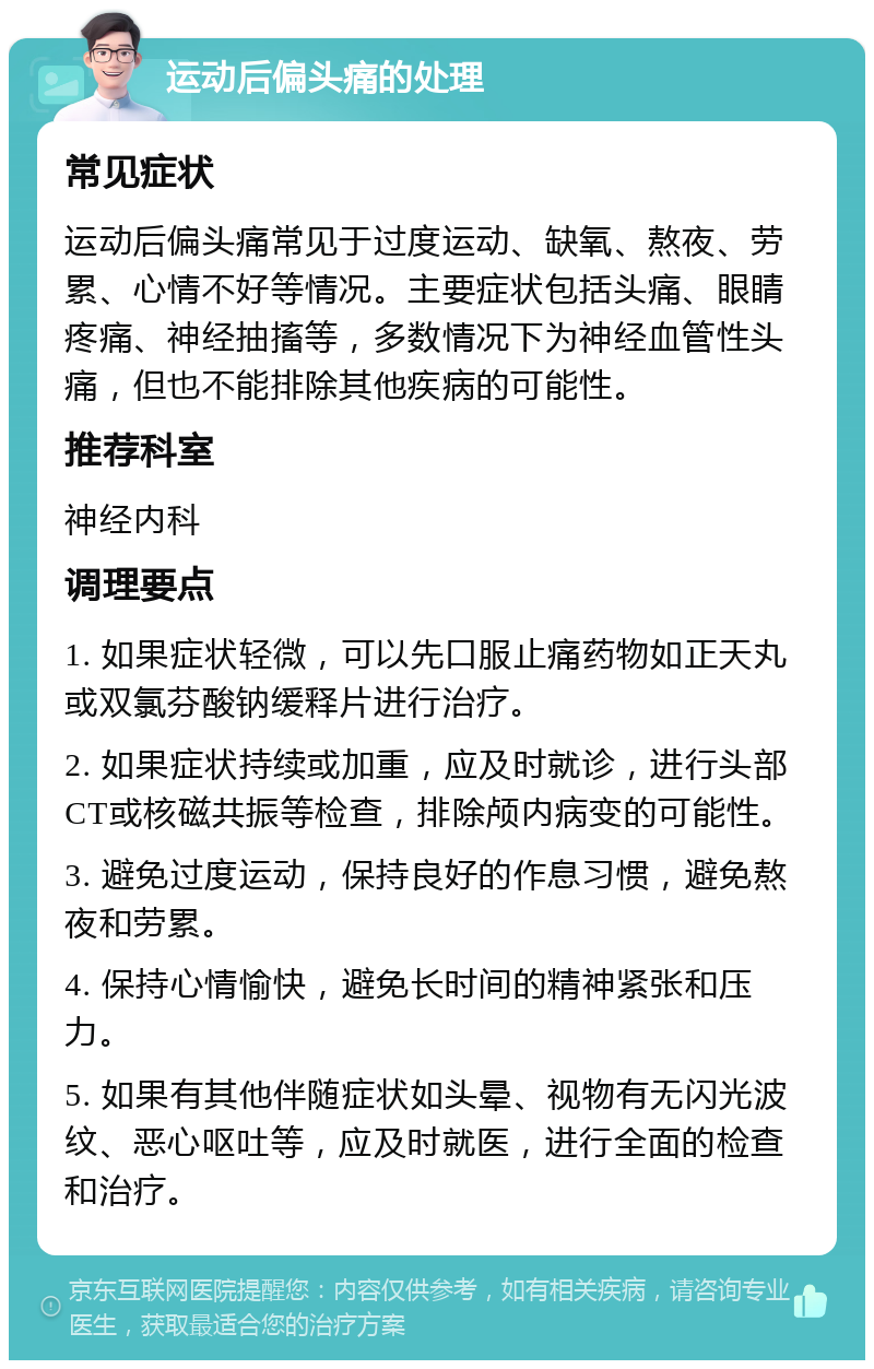 运动后偏头痛的处理 常见症状 运动后偏头痛常见于过度运动、缺氧、熬夜、劳累、心情不好等情况。主要症状包括头痛、眼睛疼痛、神经抽搐等，多数情况下为神经血管性头痛，但也不能排除其他疾病的可能性。 推荐科室 神经内科 调理要点 1. 如果症状轻微，可以先口服止痛药物如正天丸或双氯芬酸钠缓释片进行治疗。 2. 如果症状持续或加重，应及时就诊，进行头部CT或核磁共振等检查，排除颅内病变的可能性。 3. 避免过度运动，保持良好的作息习惯，避免熬夜和劳累。 4. 保持心情愉快，避免长时间的精神紧张和压力。 5. 如果有其他伴随症状如头晕、视物有无闪光波纹、恶心呕吐等，应及时就医，进行全面的检查和治疗。