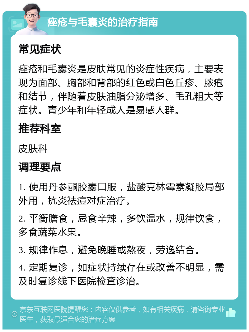 痤疮与毛囊炎的治疗指南 常见症状 痤疮和毛囊炎是皮肤常见的炎症性疾病，主要表现为面部、胸部和背部的红色或白色丘疹、脓疱和结节，伴随着皮肤油脂分泌增多、毛孔粗大等症状。青少年和年轻成人是易感人群。 推荐科室 皮肤科 调理要点 1. 使用丹参酮胶囊口服，盐酸克林霉素凝胶局部外用，抗炎祛痘对症治疗。 2. 平衡膳食，忌食辛辣，多饮温水，规律饮食，多食蔬菜水果。 3. 规律作息，避免晚睡或熬夜，劳逸结合。 4. 定期复诊，如症状持续存在或改善不明显，需及时复诊线下医院检查诊治。