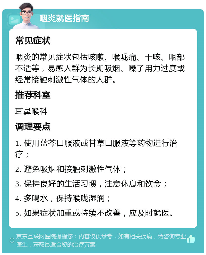 咽炎就医指南 常见症状 咽炎的常见症状包括咳嗽、喉咙痛、干咳、咽部不适等，易感人群为长期吸烟、嗓子用力过度或经常接触刺激性气体的人群。 推荐科室 耳鼻喉科 调理要点 1. 使用蓝芩口服液或甘草口服液等药物进行治疗； 2. 避免吸烟和接触刺激性气体； 3. 保持良好的生活习惯，注意休息和饮食； 4. 多喝水，保持喉咙湿润； 5. 如果症状加重或持续不改善，应及时就医。