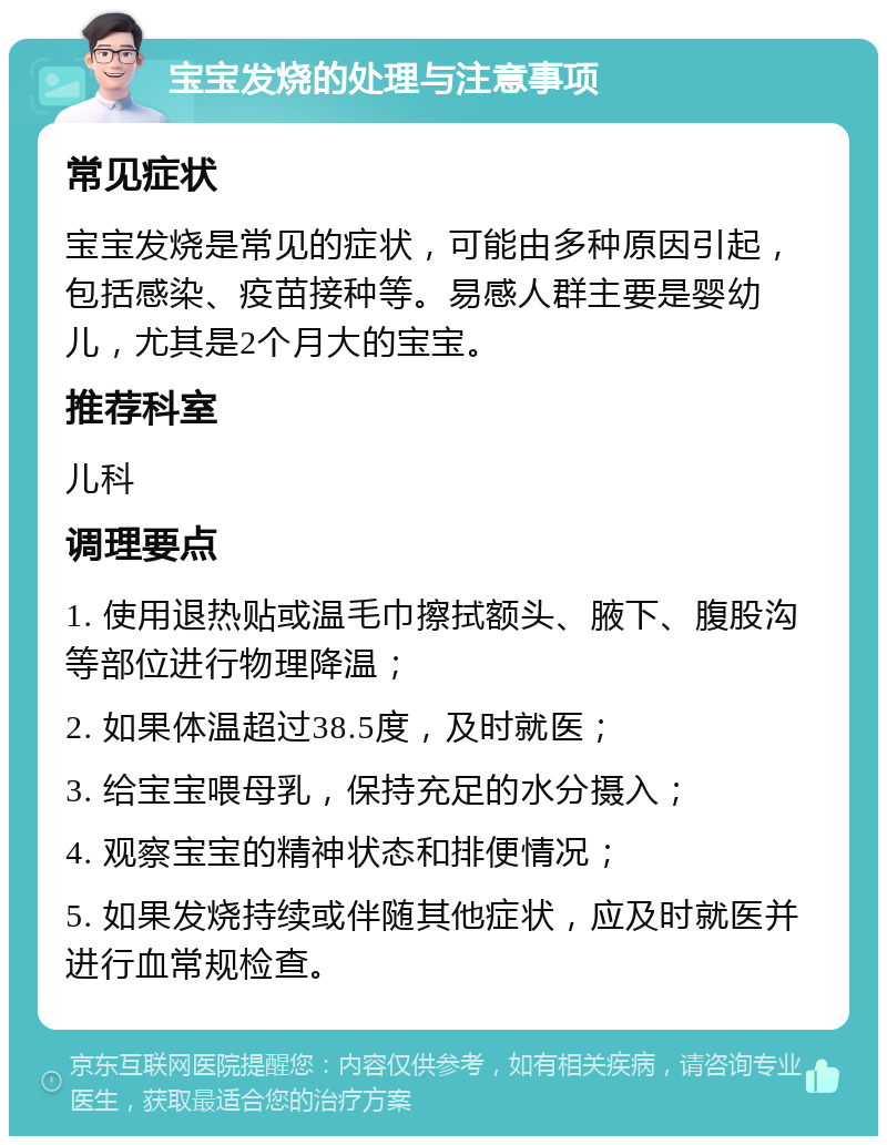 宝宝发烧的处理与注意事项 常见症状 宝宝发烧是常见的症状，可能由多种原因引起，包括感染、疫苗接种等。易感人群主要是婴幼儿，尤其是2个月大的宝宝。 推荐科室 儿科 调理要点 1. 使用退热贴或温毛巾擦拭额头、腋下、腹股沟等部位进行物理降温； 2. 如果体温超过38.5度，及时就医； 3. 给宝宝喂母乳，保持充足的水分摄入； 4. 观察宝宝的精神状态和排便情况； 5. 如果发烧持续或伴随其他症状，应及时就医并进行血常规检查。