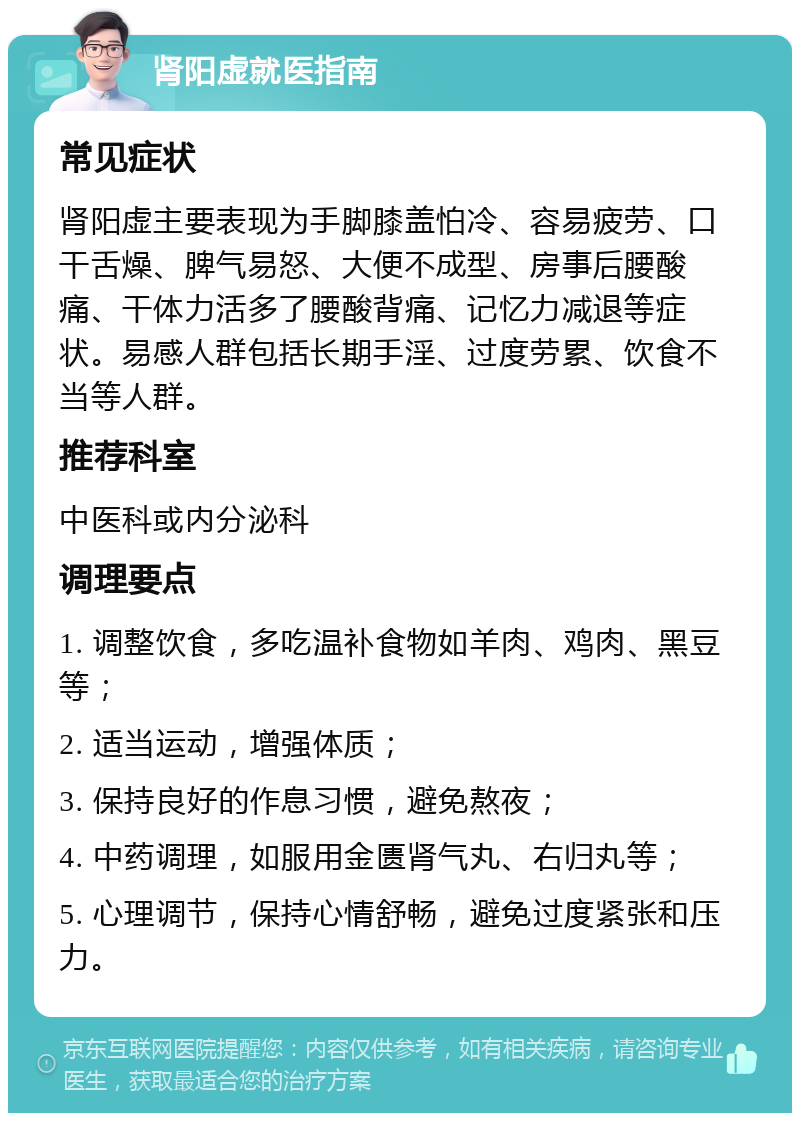 肾阳虚就医指南 常见症状 肾阳虚主要表现为手脚膝盖怕冷、容易疲劳、口干舌燥、脾气易怒、大便不成型、房事后腰酸痛、干体力活多了腰酸背痛、记忆力减退等症状。易感人群包括长期手淫、过度劳累、饮食不当等人群。 推荐科室 中医科或内分泌科 调理要点 1. 调整饮食，多吃温补食物如羊肉、鸡肉、黑豆等； 2. 适当运动，增强体质； 3. 保持良好的作息习惯，避免熬夜； 4. 中药调理，如服用金匮肾气丸、右归丸等； 5. 心理调节，保持心情舒畅，避免过度紧张和压力。