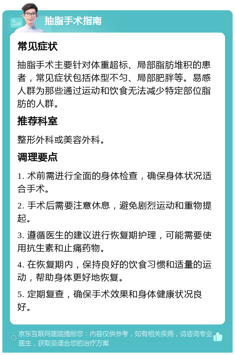 抽脂手术指南 常见症状 抽脂手术主要针对体重超标、局部脂肪堆积的患者，常见症状包括体型不匀、局部肥胖等。易感人群为那些通过运动和饮食无法减少特定部位脂肪的人群。 推荐科室 整形外科或美容外科。 调理要点 1. 术前需进行全面的身体检查，确保身体状况适合手术。 2. 手术后需要注意休息，避免剧烈运动和重物提起。 3. 遵循医生的建议进行恢复期护理，可能需要使用抗生素和止痛药物。 4. 在恢复期内，保持良好的饮食习惯和适量的运动，帮助身体更好地恢复。 5. 定期复查，确保手术效果和身体健康状况良好。