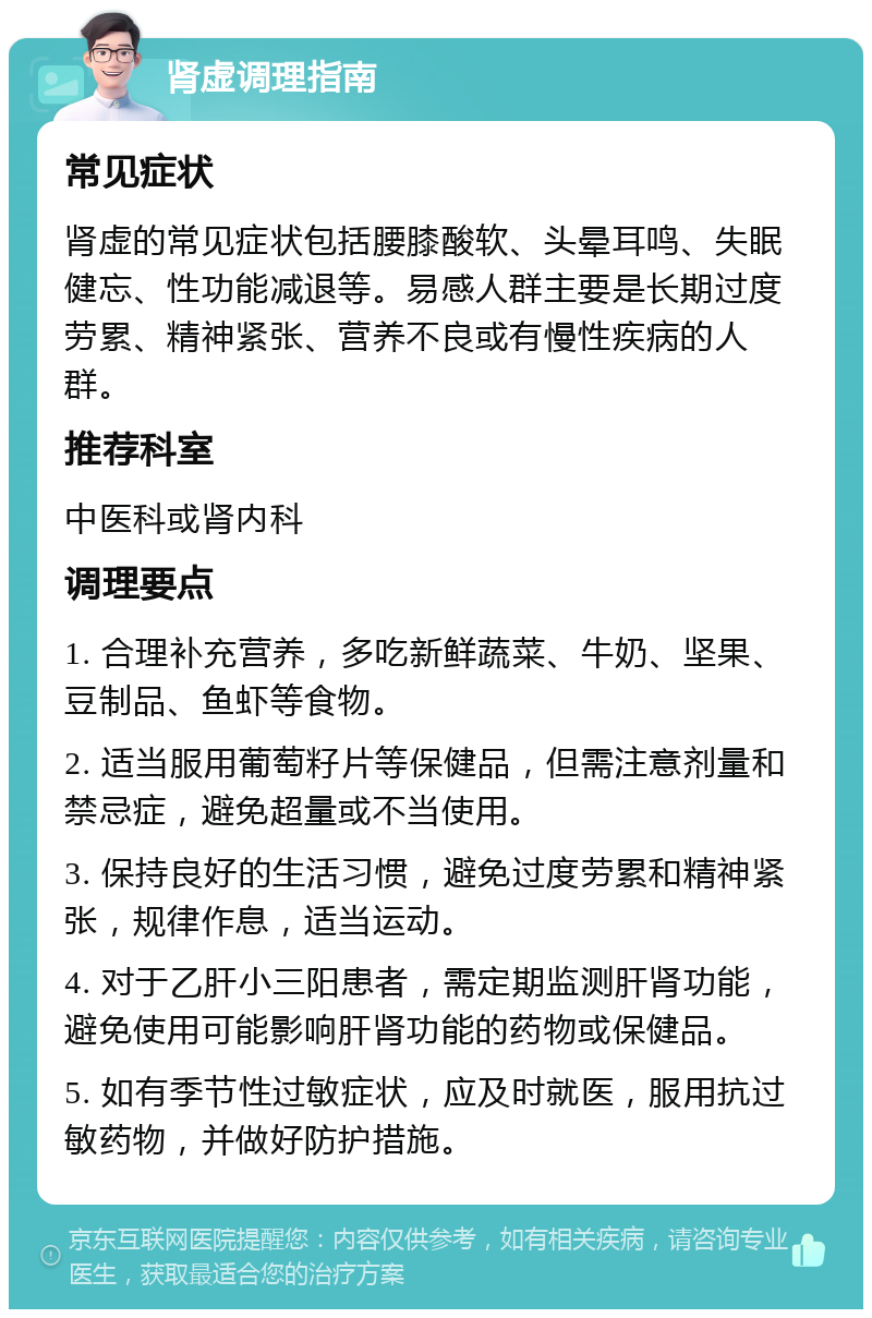 肾虚调理指南 常见症状 肾虚的常见症状包括腰膝酸软、头晕耳鸣、失眠健忘、性功能减退等。易感人群主要是长期过度劳累、精神紧张、营养不良或有慢性疾病的人群。 推荐科室 中医科或肾内科 调理要点 1. 合理补充营养，多吃新鲜蔬菜、牛奶、坚果、豆制品、鱼虾等食物。 2. 适当服用葡萄籽片等保健品，但需注意剂量和禁忌症，避免超量或不当使用。 3. 保持良好的生活习惯，避免过度劳累和精神紧张，规律作息，适当运动。 4. 对于乙肝小三阳患者，需定期监测肝肾功能，避免使用可能影响肝肾功能的药物或保健品。 5. 如有季节性过敏症状，应及时就医，服用抗过敏药物，并做好防护措施。