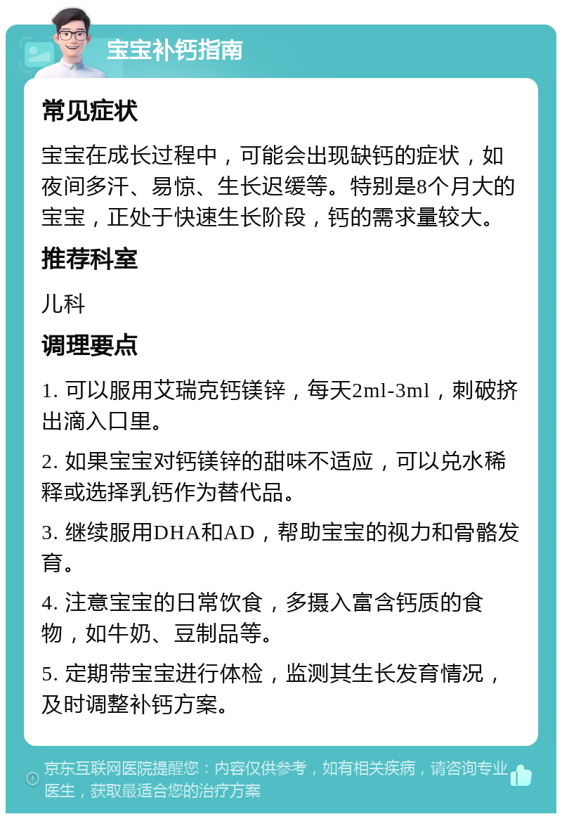 宝宝补钙指南 常见症状 宝宝在成长过程中，可能会出现缺钙的症状，如夜间多汗、易惊、生长迟缓等。特别是8个月大的宝宝，正处于快速生长阶段，钙的需求量较大。 推荐科室 儿科 调理要点 1. 可以服用艾瑞克钙镁锌，每天2ml-3ml，刺破挤出滴入口里。 2. 如果宝宝对钙镁锌的甜味不适应，可以兑水稀释或选择乳钙作为替代品。 3. 继续服用DHA和AD，帮助宝宝的视力和骨骼发育。 4. 注意宝宝的日常饮食，多摄入富含钙质的食物，如牛奶、豆制品等。 5. 定期带宝宝进行体检，监测其生长发育情况，及时调整补钙方案。