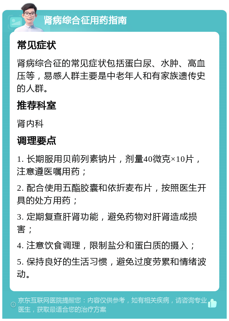 肾病综合征用药指南 常见症状 肾病综合征的常见症状包括蛋白尿、水肿、高血压等，易感人群主要是中老年人和有家族遗传史的人群。 推荐科室 肾内科 调理要点 1. 长期服用贝前列素钠片，剂量40微克×10片，注意遵医嘱用药； 2. 配合使用五酯胶囊和依折麦布片，按照医生开具的处方用药； 3. 定期复查肝肾功能，避免药物对肝肾造成损害； 4. 注意饮食调理，限制盐分和蛋白质的摄入； 5. 保持良好的生活习惯，避免过度劳累和情绪波动。