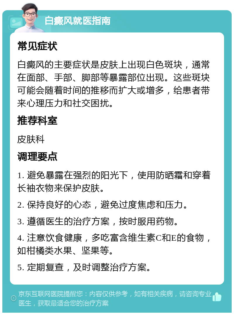 白癜风就医指南 常见症状 白癜风的主要症状是皮肤上出现白色斑块，通常在面部、手部、脚部等暴露部位出现。这些斑块可能会随着时间的推移而扩大或增多，给患者带来心理压力和社交困扰。 推荐科室 皮肤科 调理要点 1. 避免暴露在强烈的阳光下，使用防晒霜和穿着长袖衣物来保护皮肤。 2. 保持良好的心态，避免过度焦虑和压力。 3. 遵循医生的治疗方案，按时服用药物。 4. 注意饮食健康，多吃富含维生素C和E的食物，如柑橘类水果、坚果等。 5. 定期复查，及时调整治疗方案。