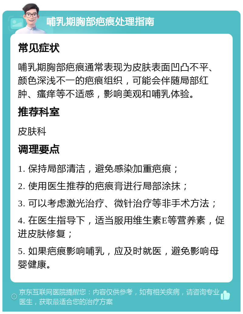 哺乳期胸部疤痕处理指南 常见症状 哺乳期胸部疤痕通常表现为皮肤表面凹凸不平、颜色深浅不一的疤痕组织，可能会伴随局部红肿、瘙痒等不适感，影响美观和哺乳体验。 推荐科室 皮肤科 调理要点 1. 保持局部清洁，避免感染加重疤痕； 2. 使用医生推荐的疤痕膏进行局部涂抹； 3. 可以考虑激光治疗、微针治疗等非手术方法； 4. 在医生指导下，适当服用维生素E等营养素，促进皮肤修复； 5. 如果疤痕影响哺乳，应及时就医，避免影响母婴健康。