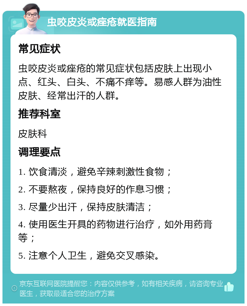 虫咬皮炎或痤疮就医指南 常见症状 虫咬皮炎或痤疮的常见症状包括皮肤上出现小点、红头、白头、不痛不痒等。易感人群为油性皮肤、经常出汗的人群。 推荐科室 皮肤科 调理要点 1. 饮食清淡，避免辛辣刺激性食物； 2. 不要熬夜，保持良好的作息习惯； 3. 尽量少出汗，保持皮肤清洁； 4. 使用医生开具的药物进行治疗，如外用药膏等； 5. 注意个人卫生，避免交叉感染。