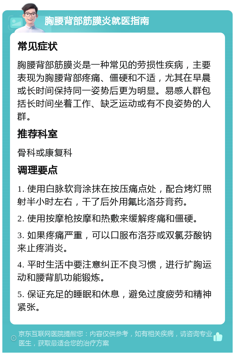 胸腰背部筋膜炎就医指南 常见症状 胸腰背部筋膜炎是一种常见的劳损性疾病，主要表现为胸腰背部疼痛、僵硬和不适，尤其在早晨或长时间保持同一姿势后更为明显。易感人群包括长时间坐着工作、缺乏运动或有不良姿势的人群。 推荐科室 骨科或康复科 调理要点 1. 使用白脉软膏涂抹在按压痛点处，配合烤灯照射半小时左右，干了后外用氟比洛芬膏药。 2. 使用按摩枪按摩和热敷来缓解疼痛和僵硬。 3. 如果疼痛严重，可以口服布洛芬或双氯芬酸钠来止疼消炎。 4. 平时生活中要注意纠正不良习惯，进行扩胸运动和腰背肌功能锻炼。 5. 保证充足的睡眠和休息，避免过度疲劳和精神紧张。