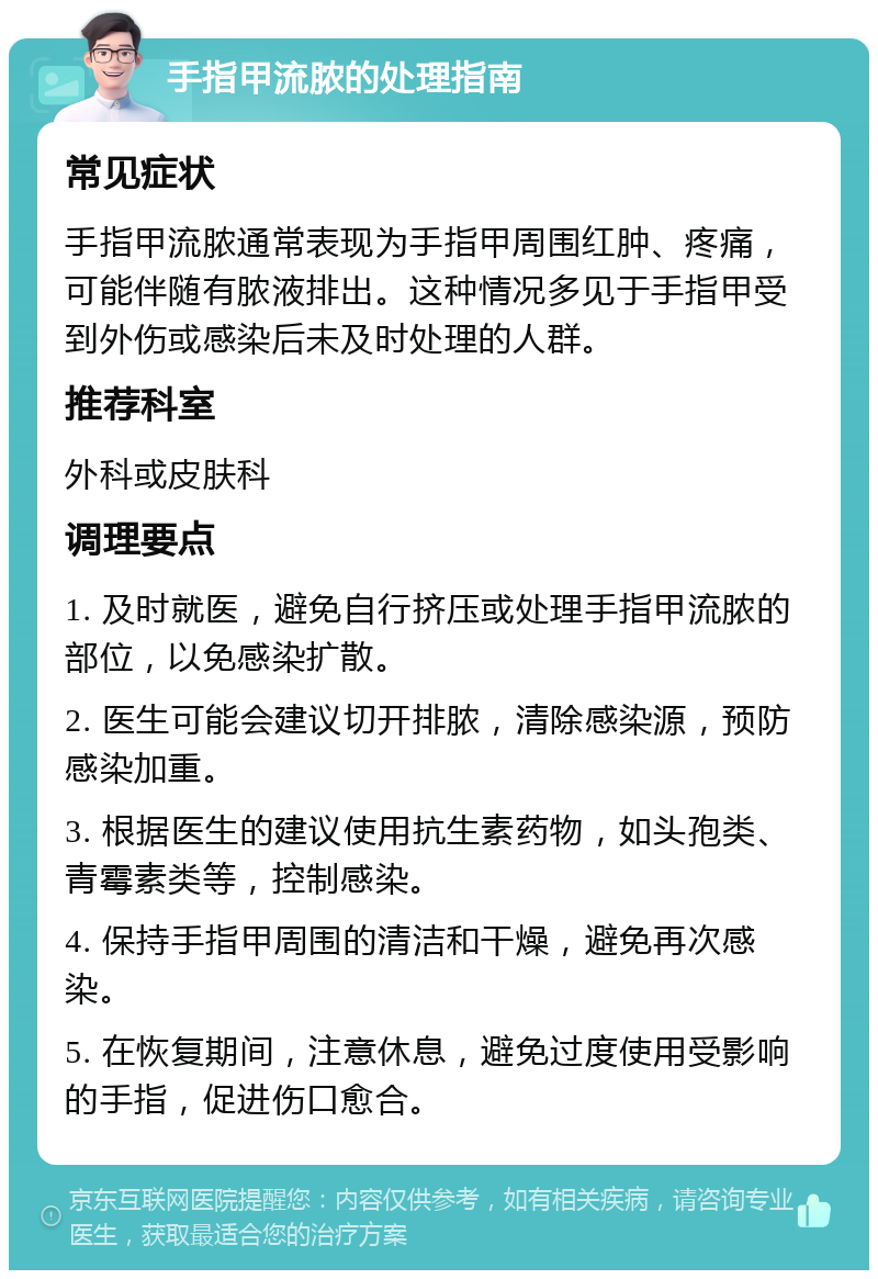 手指甲流脓的处理指南 常见症状 手指甲流脓通常表现为手指甲周围红肿、疼痛，可能伴随有脓液排出。这种情况多见于手指甲受到外伤或感染后未及时处理的人群。 推荐科室 外科或皮肤科 调理要点 1. 及时就医，避免自行挤压或处理手指甲流脓的部位，以免感染扩散。 2. 医生可能会建议切开排脓，清除感染源，预防感染加重。 3. 根据医生的建议使用抗生素药物，如头孢类、青霉素类等，控制感染。 4. 保持手指甲周围的清洁和干燥，避免再次感染。 5. 在恢复期间，注意休息，避免过度使用受影响的手指，促进伤口愈合。