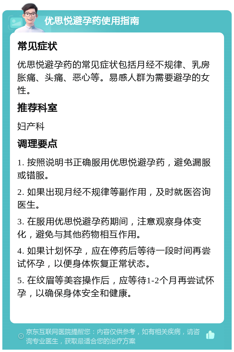 优思悦避孕药使用指南 常见症状 优思悦避孕药的常见症状包括月经不规律、乳房胀痛、头痛、恶心等。易感人群为需要避孕的女性。 推荐科室 妇产科 调理要点 1. 按照说明书正确服用优思悦避孕药，避免漏服或错服。 2. 如果出现月经不规律等副作用，及时就医咨询医生。 3. 在服用优思悦避孕药期间，注意观察身体变化，避免与其他药物相互作用。 4. 如果计划怀孕，应在停药后等待一段时间再尝试怀孕，以便身体恢复正常状态。 5. 在纹眉等美容操作后，应等待1-2个月再尝试怀孕，以确保身体安全和健康。