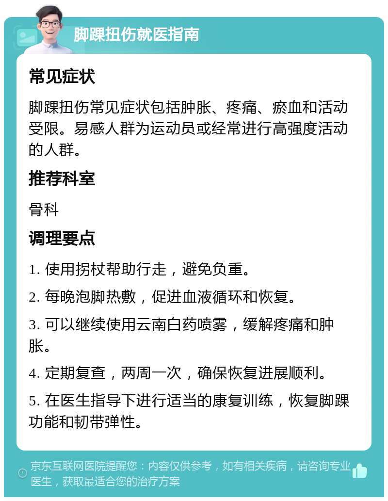 脚踝扭伤就医指南 常见症状 脚踝扭伤常见症状包括肿胀、疼痛、瘀血和活动受限。易感人群为运动员或经常进行高强度活动的人群。 推荐科室 骨科 调理要点 1. 使用拐杖帮助行走，避免负重。 2. 每晚泡脚热敷，促进血液循环和恢复。 3. 可以继续使用云南白药喷雾，缓解疼痛和肿胀。 4. 定期复查，两周一次，确保恢复进展顺利。 5. 在医生指导下进行适当的康复训练，恢复脚踝功能和韧带弹性。