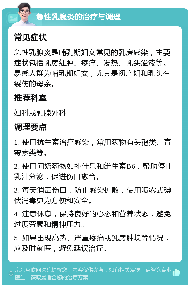 急性乳腺炎的治疗与调理 常见症状 急性乳腺炎是哺乳期妇女常见的乳房感染，主要症状包括乳房红肿、疼痛、发热、乳头溢液等。易感人群为哺乳期妇女，尤其是初产妇和乳头有裂伤的母亲。 推荐科室 妇科或乳腺外科 调理要点 1. 使用抗生素治疗感染，常用药物有头孢类、青霉素类等。 2. 使用回奶药物如补佳乐和维生素B6，帮助停止乳汁分泌，促进伤口愈合。 3. 每天消毒伤口，防止感染扩散，使用喷雾式碘伏消毒更为方便和安全。 4. 注意休息，保持良好的心态和营养状态，避免过度劳累和精神压力。 5. 如果出现高热、严重疼痛或乳房肿块等情况，应及时就医，避免延误治疗。