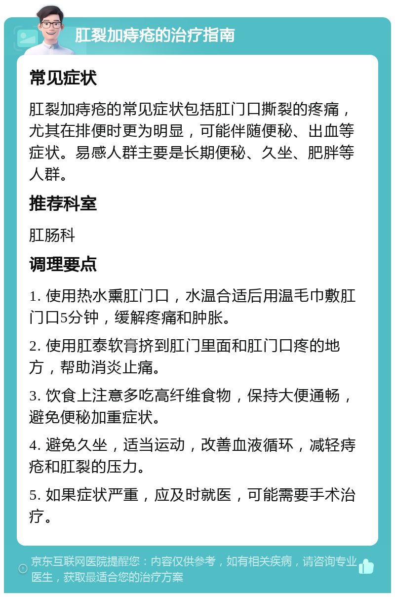 肛裂加痔疮的治疗指南 常见症状 肛裂加痔疮的常见症状包括肛门口撕裂的疼痛，尤其在排便时更为明显，可能伴随便秘、出血等症状。易感人群主要是长期便秘、久坐、肥胖等人群。 推荐科室 肛肠科 调理要点 1. 使用热水熏肛门口，水温合适后用温毛巾敷肛门口5分钟，缓解疼痛和肿胀。 2. 使用肛泰软膏挤到肛门里面和肛门口疼的地方，帮助消炎止痛。 3. 饮食上注意多吃高纤维食物，保持大便通畅，避免便秘加重症状。 4. 避免久坐，适当运动，改善血液循环，减轻痔疮和肛裂的压力。 5. 如果症状严重，应及时就医，可能需要手术治疗。