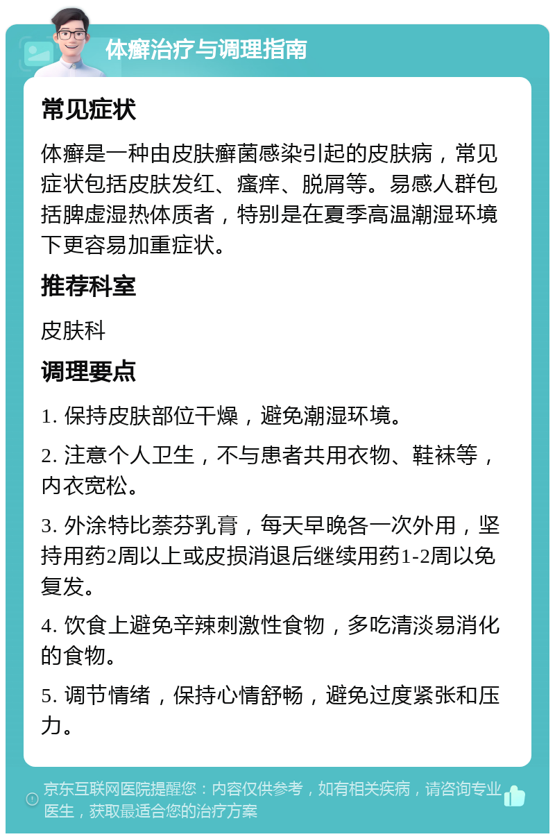 体癣治疗与调理指南 常见症状 体癣是一种由皮肤癣菌感染引起的皮肤病，常见症状包括皮肤发红、瘙痒、脱屑等。易感人群包括脾虚湿热体质者，特别是在夏季高温潮湿环境下更容易加重症状。 推荐科室 皮肤科 调理要点 1. 保持皮肤部位干燥，避免潮湿环境。 2. 注意个人卫生，不与患者共用衣物、鞋袜等，内衣宽松。 3. 外涂特比萘芬乳膏，每天早晚各一次外用，坚持用药2周以上或皮损消退后继续用药1-2周以免复发。 4. 饮食上避免辛辣刺激性食物，多吃清淡易消化的食物。 5. 调节情绪，保持心情舒畅，避免过度紧张和压力。