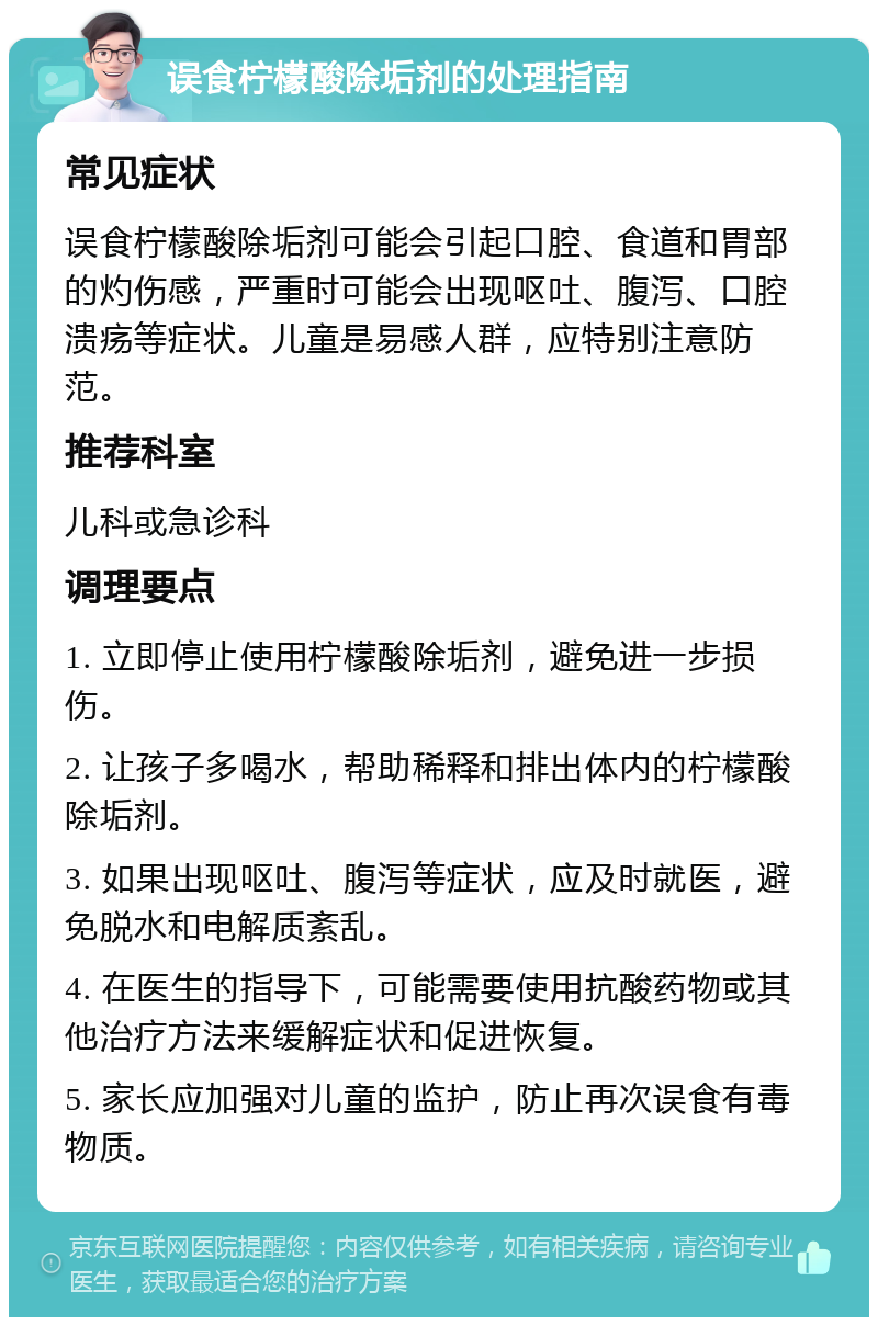 误食柠檬酸除垢剂的处理指南 常见症状 误食柠檬酸除垢剂可能会引起口腔、食道和胃部的灼伤感，严重时可能会出现呕吐、腹泻、口腔溃疡等症状。儿童是易感人群，应特别注意防范。 推荐科室 儿科或急诊科 调理要点 1. 立即停止使用柠檬酸除垢剂，避免进一步损伤。 2. 让孩子多喝水，帮助稀释和排出体内的柠檬酸除垢剂。 3. 如果出现呕吐、腹泻等症状，应及时就医，避免脱水和电解质紊乱。 4. 在医生的指导下，可能需要使用抗酸药物或其他治疗方法来缓解症状和促进恢复。 5. 家长应加强对儿童的监护，防止再次误食有毒物质。