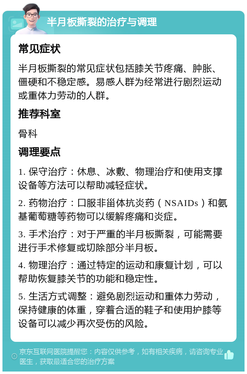 半月板撕裂的治疗与调理 常见症状 半月板撕裂的常见症状包括膝关节疼痛、肿胀、僵硬和不稳定感。易感人群为经常进行剧烈运动或重体力劳动的人群。 推荐科室 骨科 调理要点 1. 保守治疗：休息、冰敷、物理治疗和使用支撑设备等方法可以帮助减轻症状。 2. 药物治疗：口服非甾体抗炎药（NSAIDs）和氨基葡萄糖等药物可以缓解疼痛和炎症。 3. 手术治疗：对于严重的半月板撕裂，可能需要进行手术修复或切除部分半月板。 4. 物理治疗：通过特定的运动和康复计划，可以帮助恢复膝关节的功能和稳定性。 5. 生活方式调整：避免剧烈运动和重体力劳动，保持健康的体重，穿着合适的鞋子和使用护膝等设备可以减少再次受伤的风险。